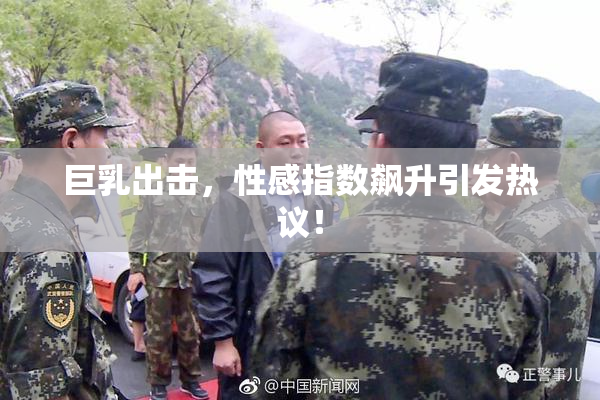 巨乳出击，性感指数飙升引发热议！