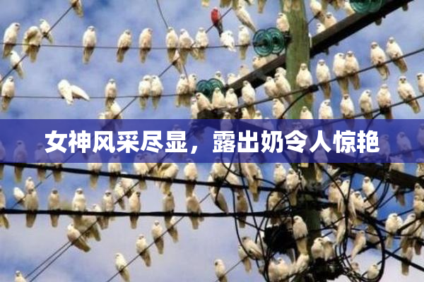 女神风采尽显，露出奶令人惊艳