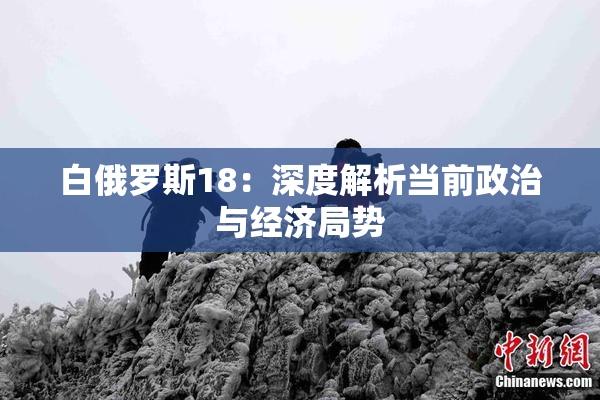白俄罗斯18：深度解析当前政治与经济局势