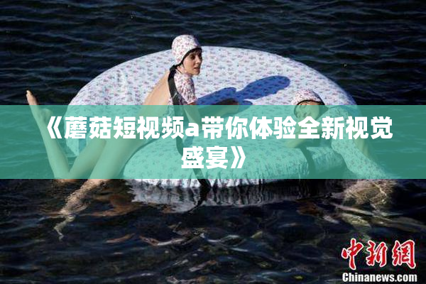 《蘑菇短视频a带你体验全新视觉盛宴》