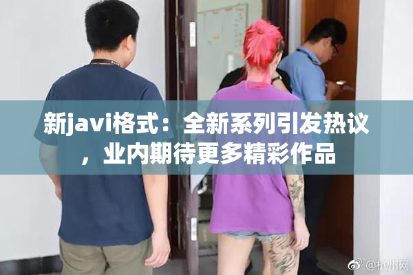新javi格式：全新系列引发热议，业内期待更多精彩作品