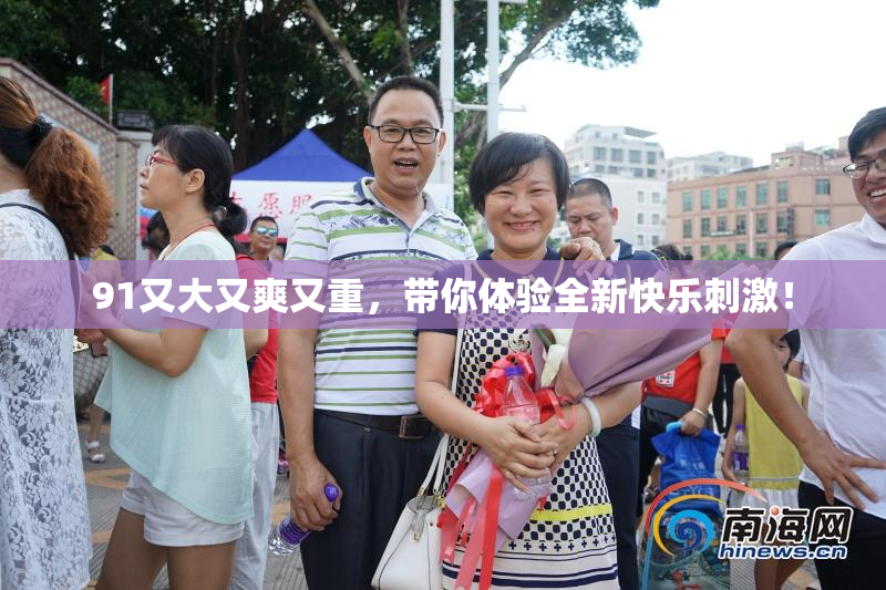 91又大又爽又重，带你体验全新快乐刺激！