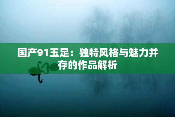 国产91玉足：独特风格与魅力并存的作品解析