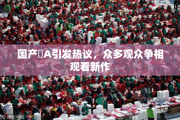 国产婬A引发热议，众多观众争相观看新作