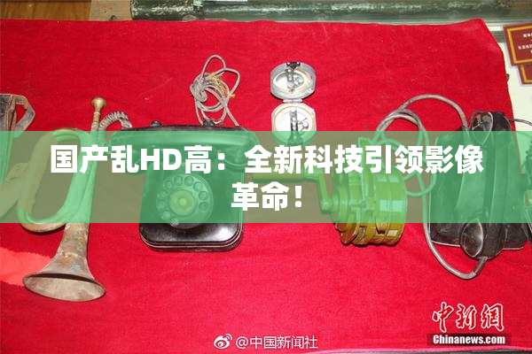 国产乱HD高：全新科技引领影像革命！