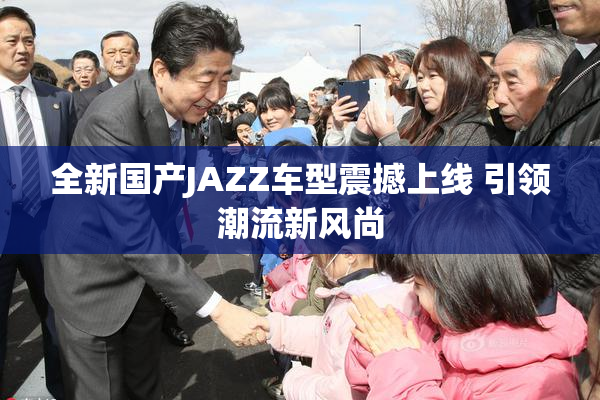 全新国产JAZZ车型震撼上线 引领潮流新风尚