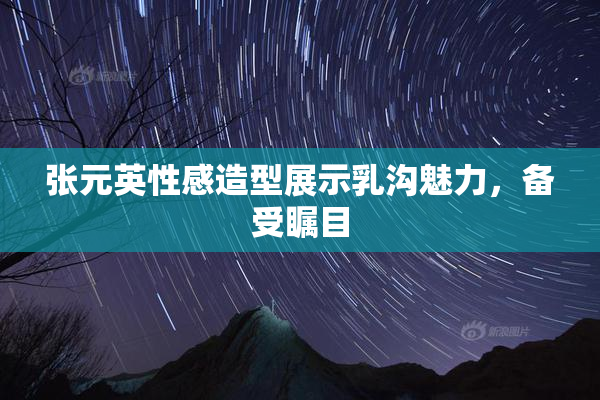 张元英性感造型展示乳沟魅力，备受瞩目