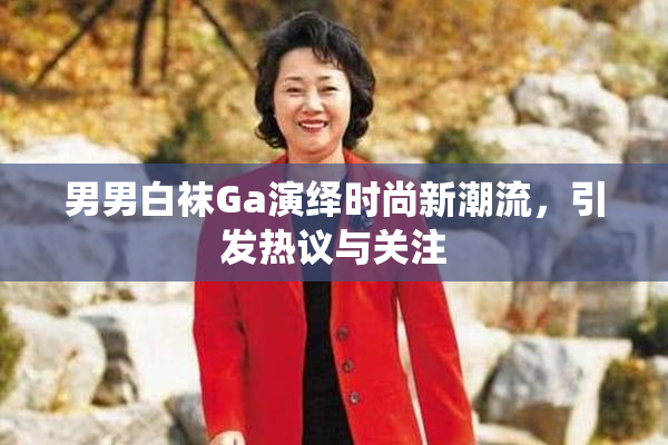 男男白袜Ga演绎时尚新潮流，引发热议与关注
