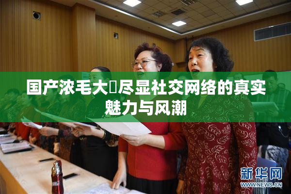 国产浓毛大泬尽显社交网络的真实魅力与风潮