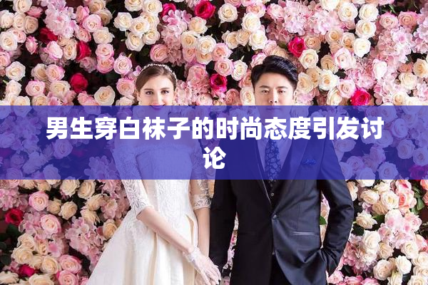 男生穿白袜子的时尚态度引发讨论