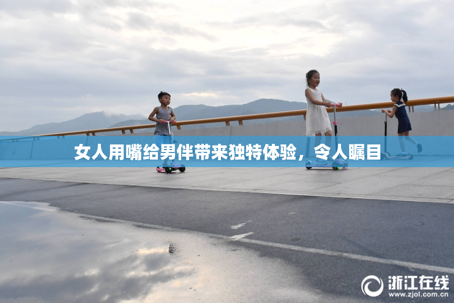 女人用嘴给男伴带来独特体验，令人瞩目