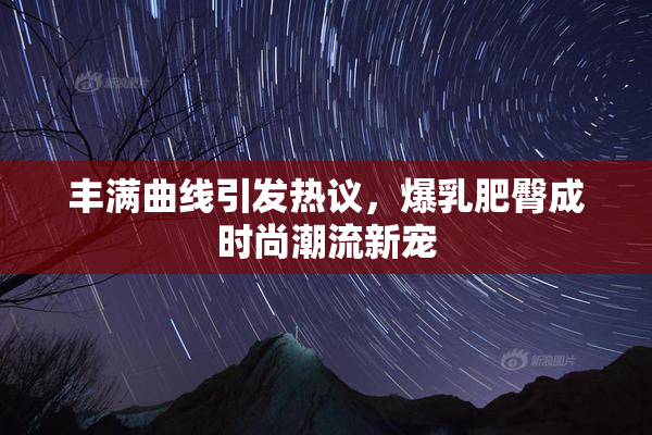 丰满曲线引发热议，爆乳肥臀成时尚潮流新宠