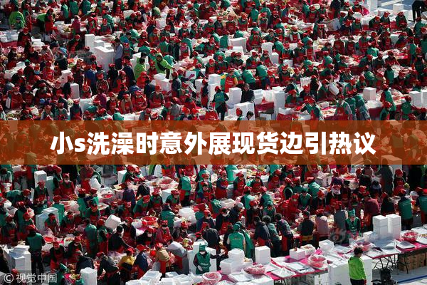 小s洗澡时意外展现货边引热议