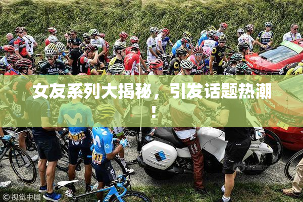 女友系列大揭秘，引发话题热潮！