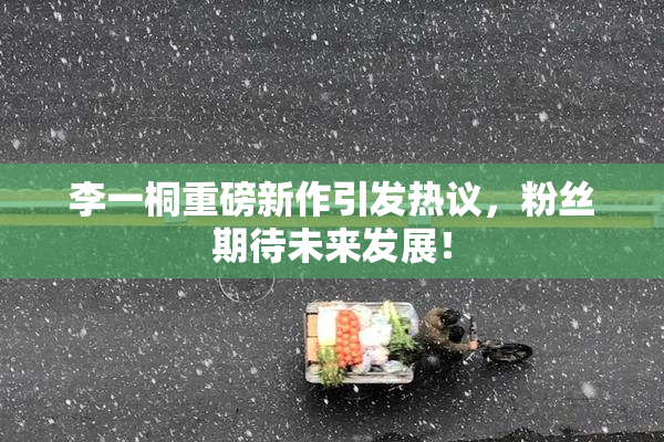 李一桐重磅新作引发热议，粉丝期待未来发展！