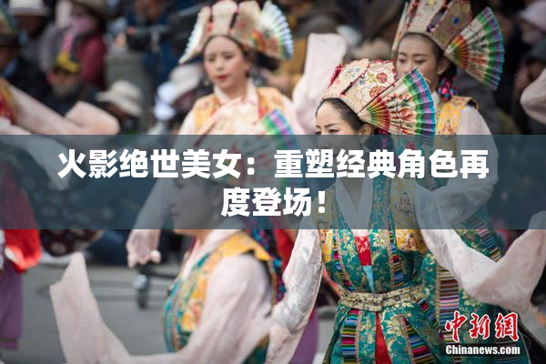 火影绝世美女：重塑经典角色再度登场！