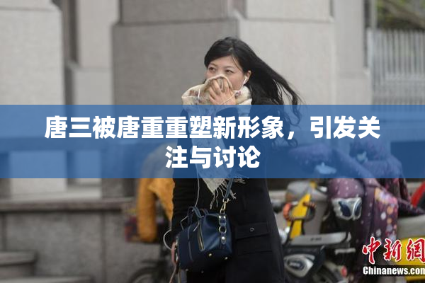 唐三被唐重重塑新形象，引发关注与讨论