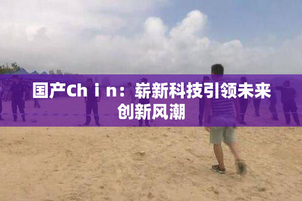 国产Chⅰn：崭新科技引领未来创新风潮