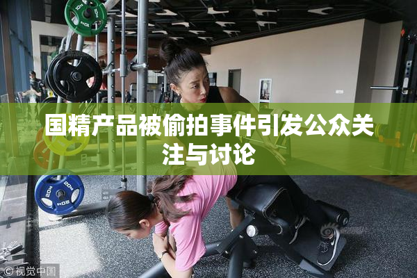 国精产品被偷拍事件引发公众关注与讨论