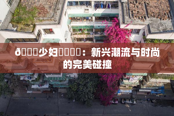 🔞少妇❌‌❌‌：新兴潮流与时尚的完美碰撞