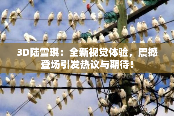 3D陆雪琪：全新视觉体验，震撼登场引发热议与期待！