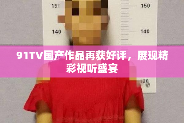91TV国产作品再获好评，展现精彩视听盛宴