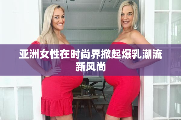 亚洲女性在时尚界掀起爆乳潮流新风尚