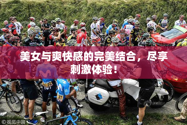美女与爽快感的完美结合，尽享刺激体验！