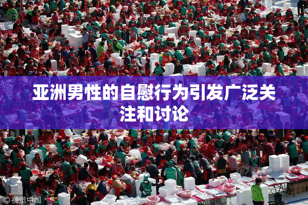 亚洲男性的自慰行为引发广泛关注和讨论