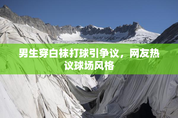 男生穿白袜打球引争议，网友热议球场风格