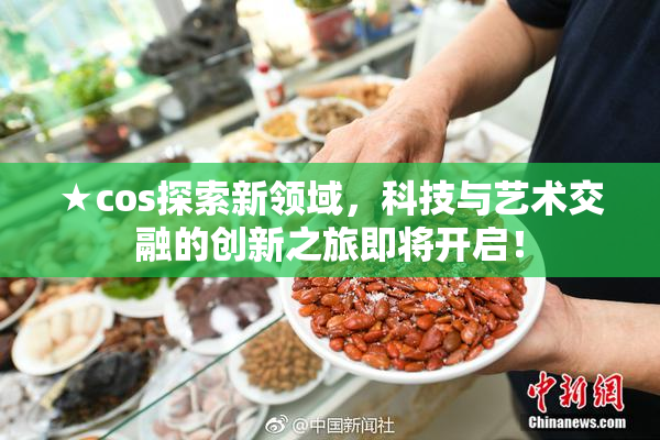 ★cos探索新领域，科技与艺术交融的创新之旅即将开启！