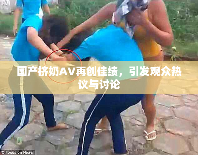 国产挤奶AV再创佳绩，引发观众热议与讨论