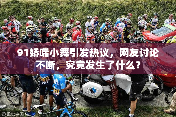 91娇喘小舞引发热议，网友讨论不断，究竟发生了什么？
