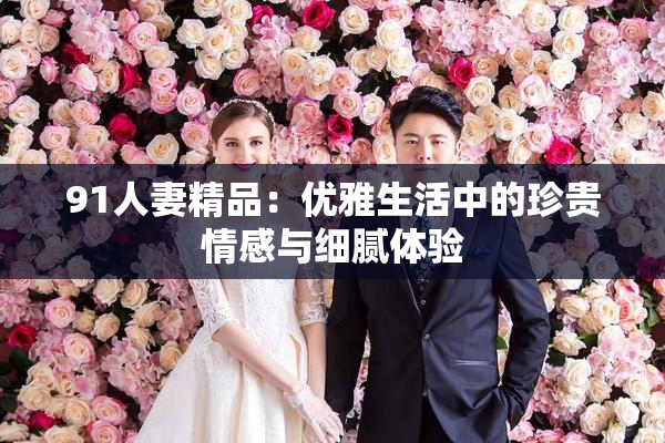 91人妻精品：优雅生活中的珍贵情感与细腻体验