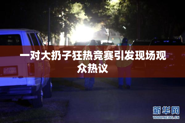 一对大扔子狂热竞赛引发现场观众热议