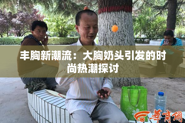 丰胸新潮流：大胸奶头引发的时尚热潮探讨