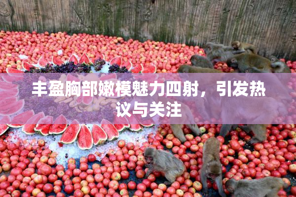 丰盈胸部嫩模魅力四射，引发热议与关注
