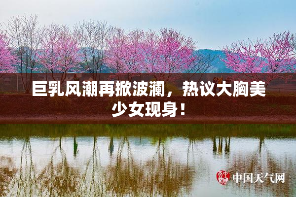 巨乳风潮再掀波澜，热议大胸美少女现身！