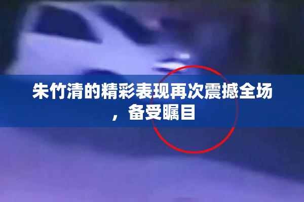 朱竹清的精彩表现再次震撼全场，备受瞩目