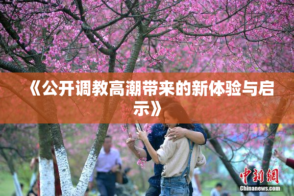 《公开调教高潮带来的新体验与启示》