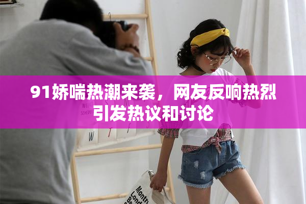 91娇喘热潮来袭，网友反响热烈引发热议和讨论