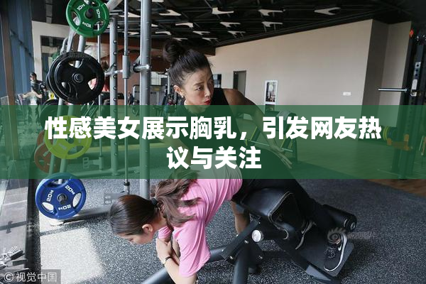 性感美女展示胸乳，引发网友热议与关注