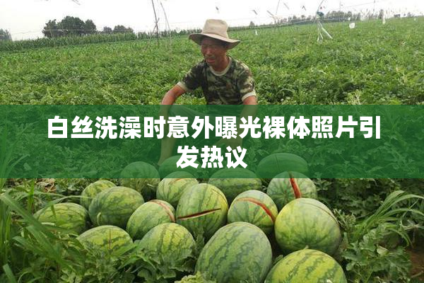 白丝洗澡时意外曝光裸体照片引发热议