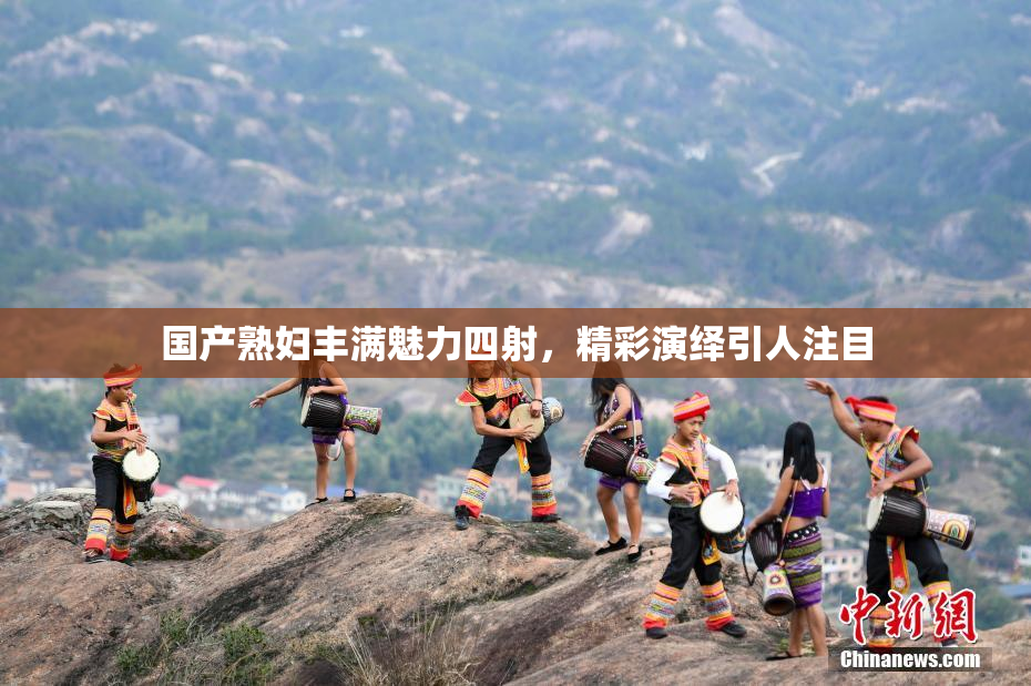 国产熟妇丰满魅力四射，精彩演绎引人注目