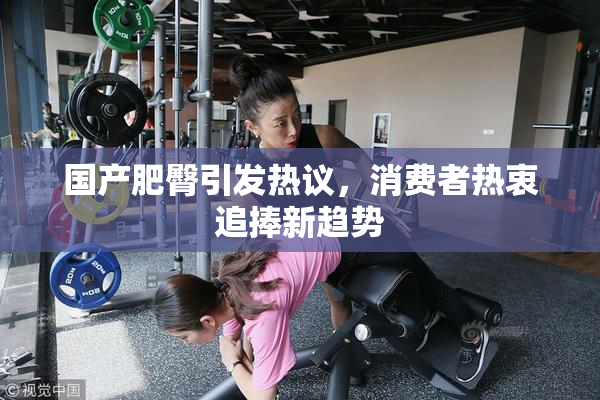 国产肥臀引发热议，消费者热衷追捧新趋势