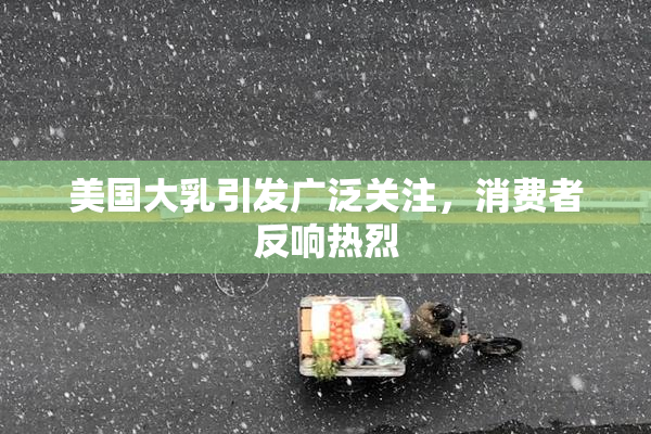美国大乳引发广泛关注，消费者反响热烈