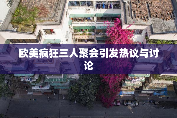 欧美疯狂三人聚会引发热议与讨论
