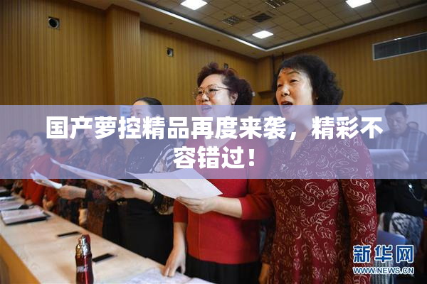 国产萝控精品再度来袭，精彩不容错过！