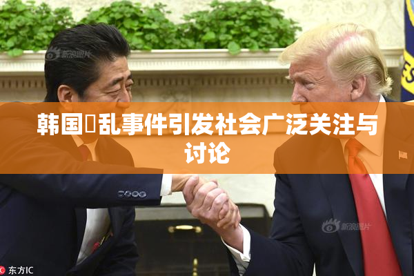 韩国婬乱事件引发社会广泛关注与讨论