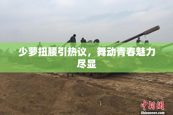 少萝扭腰引热议，舞动青春魅力尽显